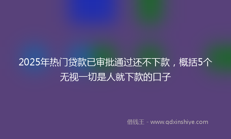 2025年热门贷款已审批通过还不下款，概括5个无视一切是人就下款的口子