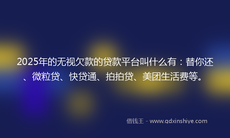 2025年的无视欠款的贷款平台叫什么有：替你还、微粒贷、快贷通、拍拍贷、美团生活费等。
