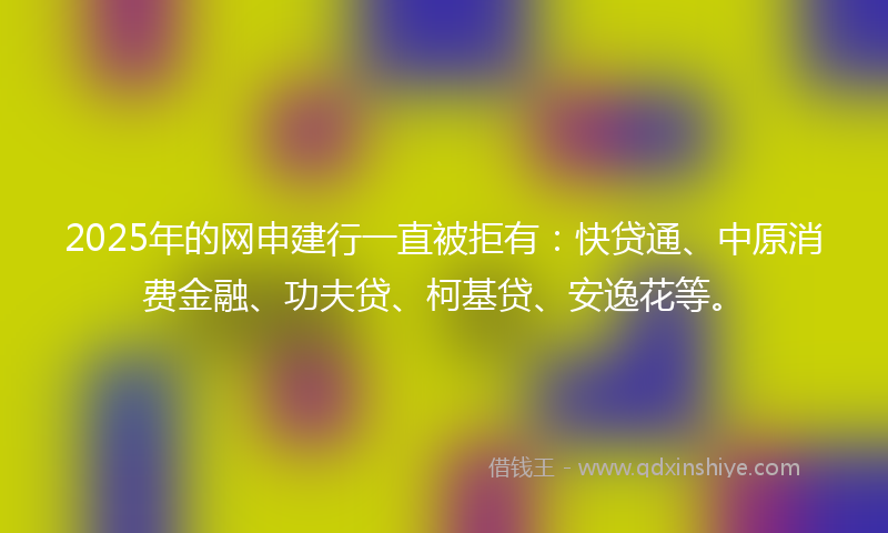 2025年的网申建行一直被拒有：快贷通、中原消费金融、功夫贷、柯基贷、安逸花等。