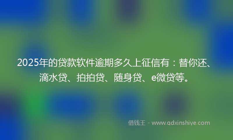 2025年的贷款软件逾期多久上征信有：替你还、滴水贷、拍拍贷、随身贷、e微贷等。