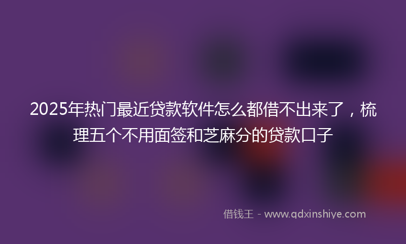 2025年热门最近贷款软件怎么都借不出来了，梳理五个不用面签和芝麻分的贷款口子