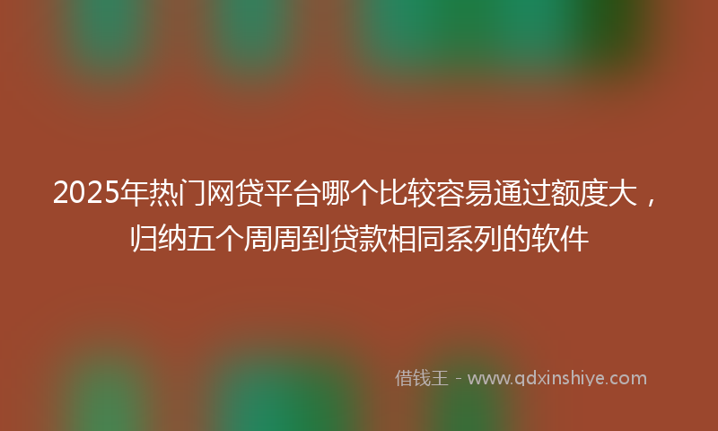 2025年热门网贷平台哪个比较容易通过额度大，归纳五个周周到贷款相同系列的软件