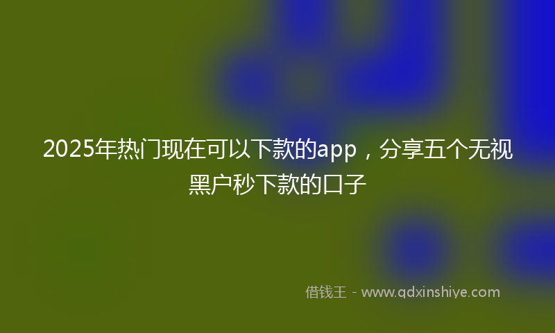 2025年热门现在可以下款的app，分享五个无视黑户秒下款的口子