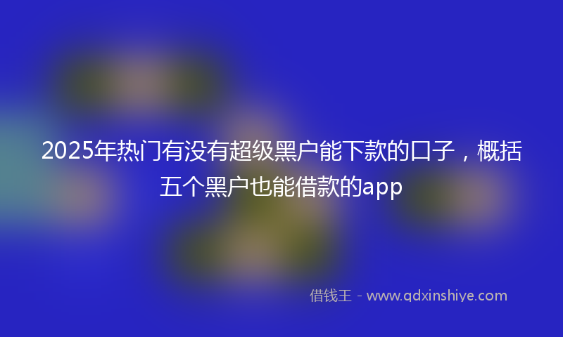 2025年热门有没有超级黑户能下款的口子，概括五个黑户也能借款的app