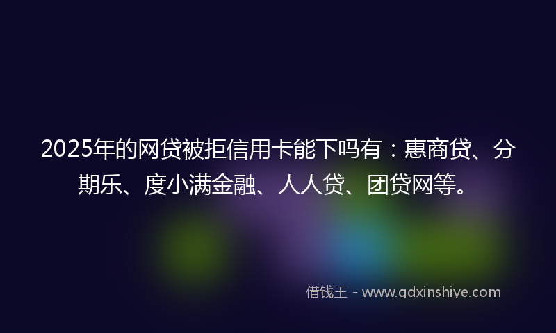 2025年的网贷被拒信用卡能下吗有：惠商贷、分期乐、度小满金融、人人贷、团贷网等。