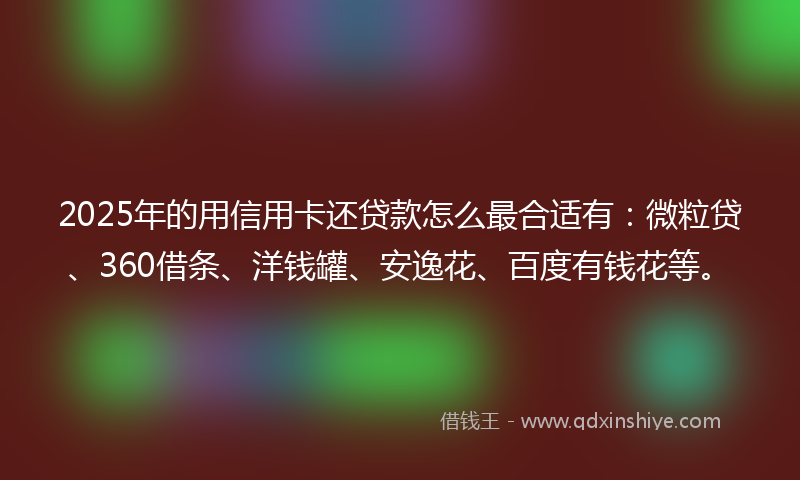 2025年的用信用卡还贷款怎么最合适有：微粒贷、360借条、洋钱罐、安逸花、百度有钱花等。