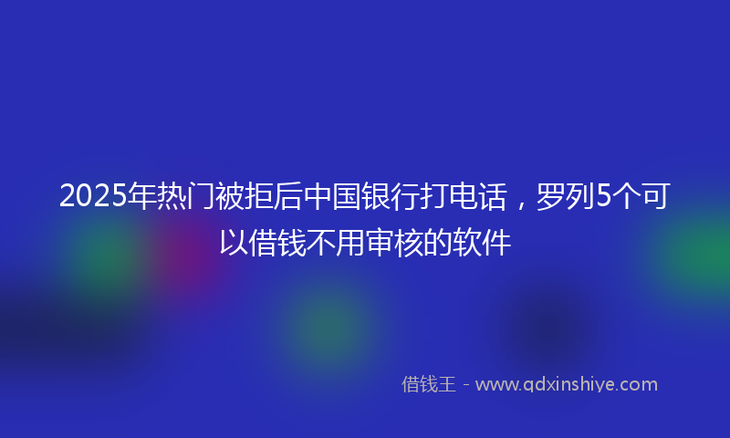 2025年热门被拒后中国银行打电话，罗列5个可以借钱不用审核的软件