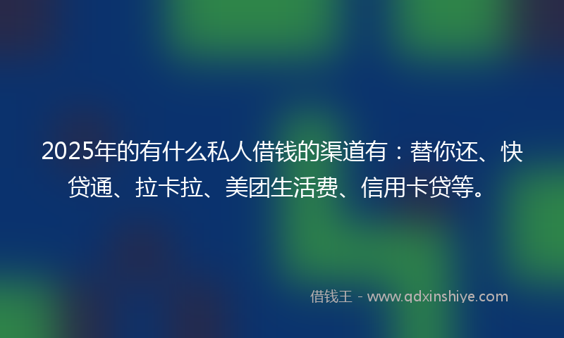 2025年的有什么私人借钱的渠道有：替你还、快贷通、拉卡拉、美团生活费、信用卡贷等。