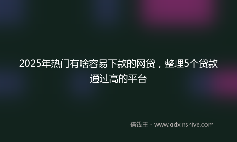 2025年热门有啥容易下款的网贷，整理5个贷款通过高的平台