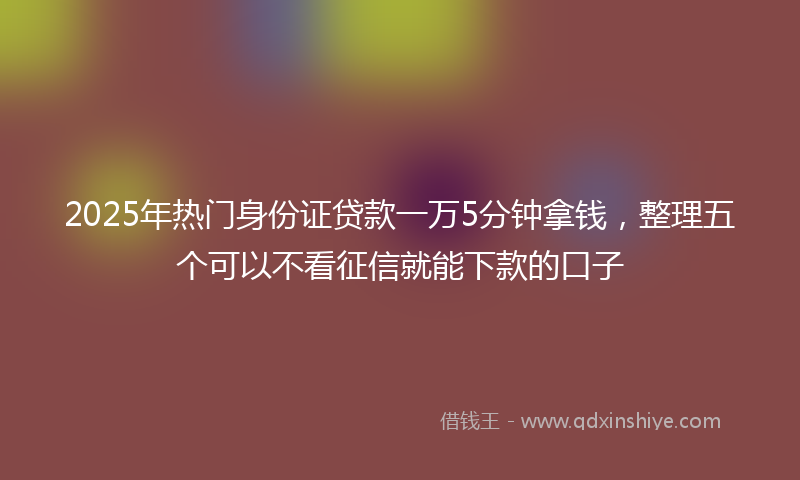 2025年热门身份证贷款一万5分钟拿钱，整理五个可以不看征信就能下款的口子