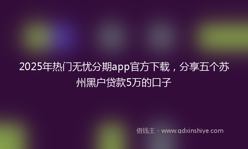 2025年热门无忧分期app官方下载，分享五个苏州黑户贷款5万的口子