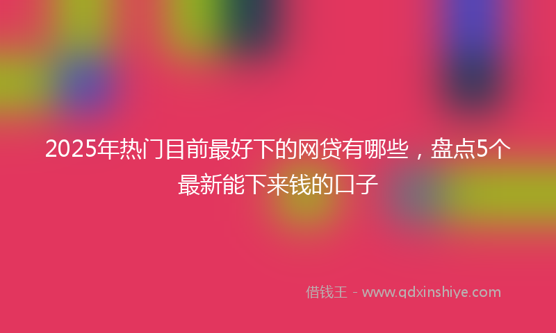 2025年热门目前最好下的网贷有哪些，盘点5个最新能下来钱的口子