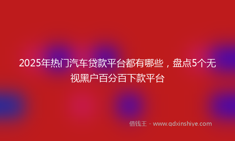2025年热门汽车贷款平台都有哪些，盘点5个无视黑户百分百下款平台