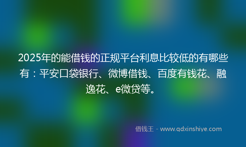 2025年的能借钱的正规平台利息比较低的有哪些有：平安口袋银行、微博借钱、百度有钱花、融逸花、e微贷等。