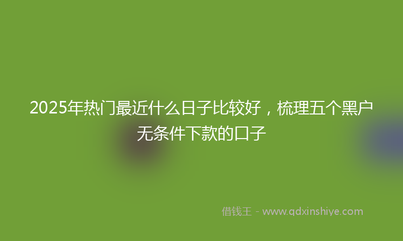2025年热门最近什么日子比较好，梳理五个黑户无条件下款的口子