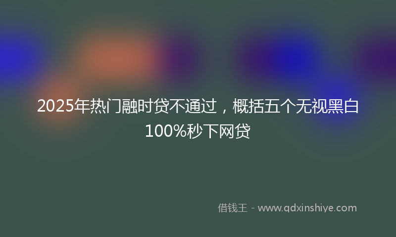 2025年热门融时贷不通过，概括五个无视黑白100%秒下网贷