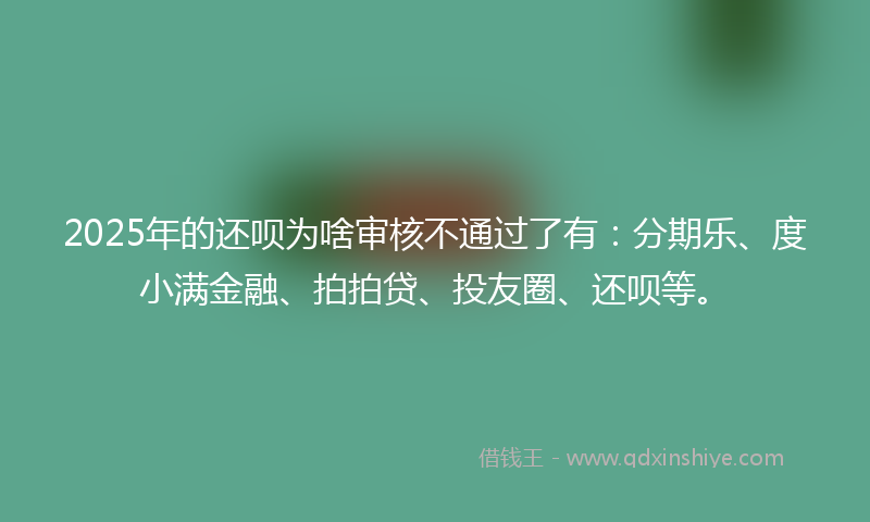 2025年的还呗为啥审核不通过了有：分期乐、度小满金融、拍拍贷、投友圈、还呗等。