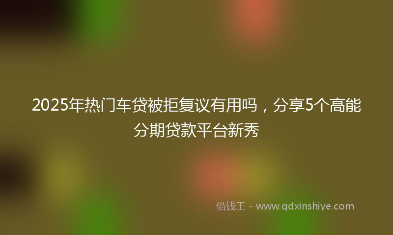 2025年热门车贷被拒复议有用吗，分享5个高能分期贷款平台新秀