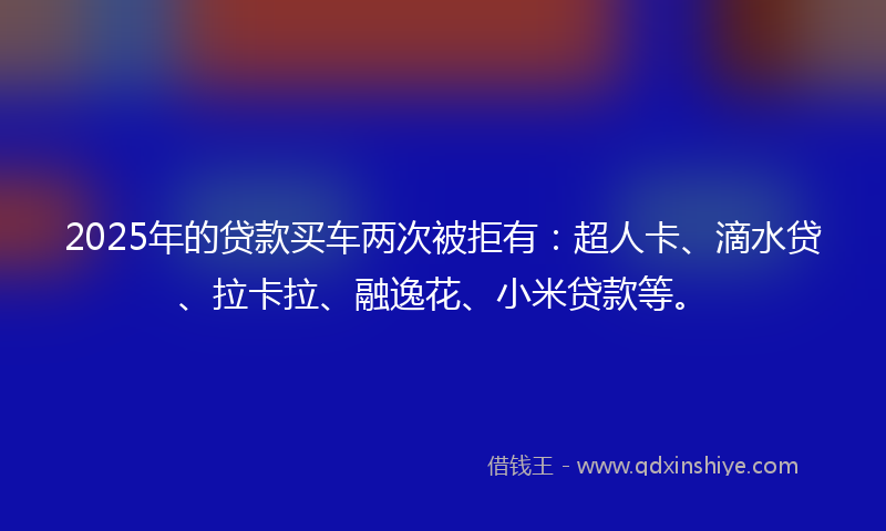 2025年的贷款买车两次被拒有：超人卡、滴水贷、拉卡拉、融逸花、小米贷款等。