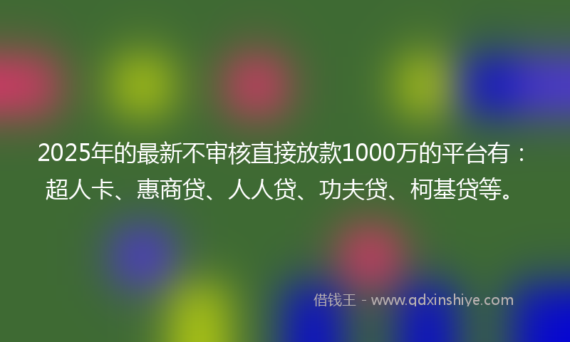 2025年的最新不审核直接放款1000万的平台有：超人卡、惠商贷、人人贷、功夫贷、柯基贷等。