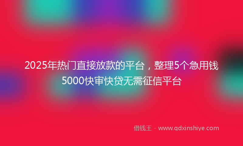 2025年热门直接放款的平台，整理5个急用钱5000快审快贷无需征信平台