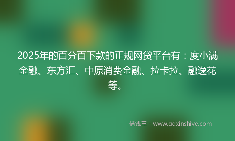 2025年的百分百下款的正规网贷平台有：度小满金融、东方汇、中原消费金融、拉卡拉、融逸花等。
