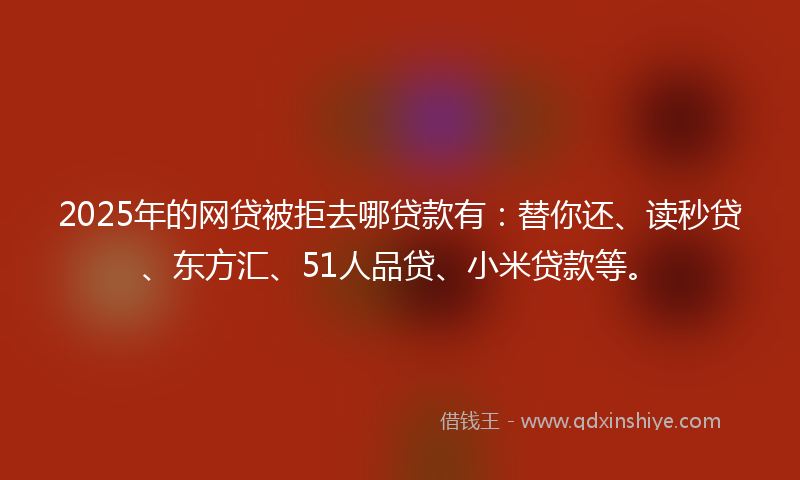 2025年的网贷被拒去哪贷款有：替你还、读秒贷、东方汇、51人品贷、小米贷款等。