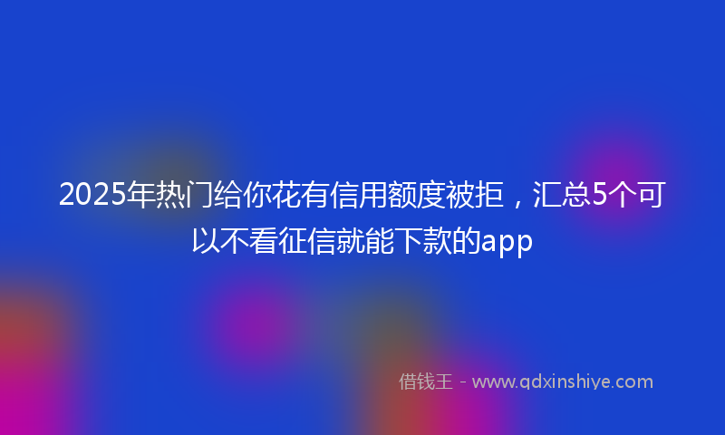 2025年热门给你花有信用额度被拒，汇总5个可以不看征信就能下款的app
