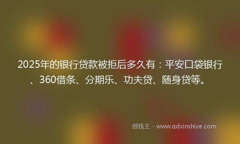 2025年的银行贷款被拒后多久有：平安口袋银行、360借条、分期乐、功夫贷、随身贷等。