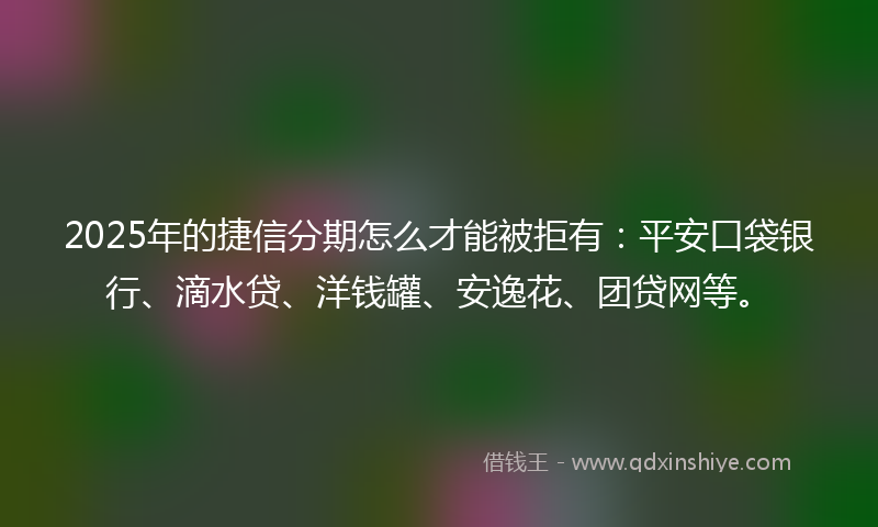 2025年的捷信分期怎么才能被拒有：平安口袋银行、滴水贷、洋钱罐、安逸花、团贷网等。