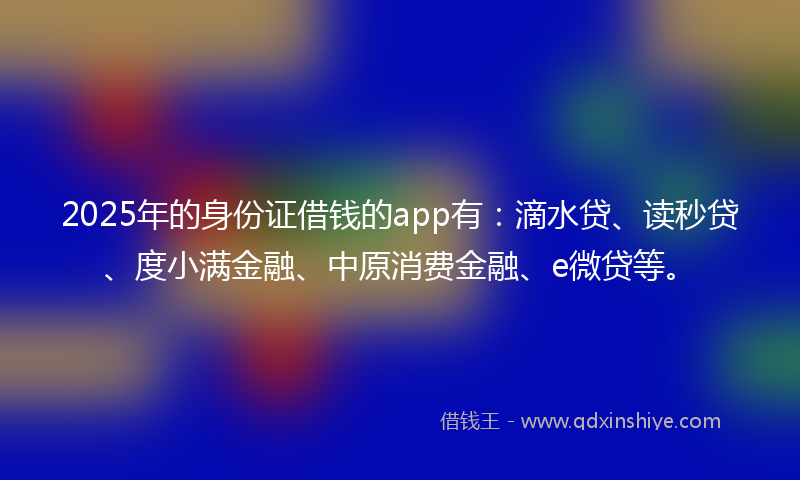 2025年的身份证借钱的app有：滴水贷、读秒贷、度小满金融、中原消费金融、e微贷等。