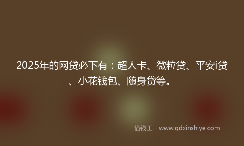 2025年的网贷必下有：超人卡、微粒贷、平安i贷、小花钱包、随身贷等。