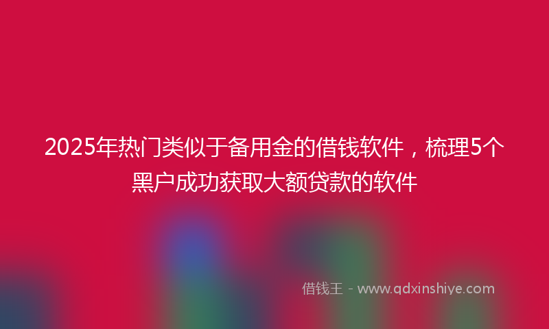 2025年热门类似于备用金的借钱软件，梳理5个黑户成功获取大额贷款的软件