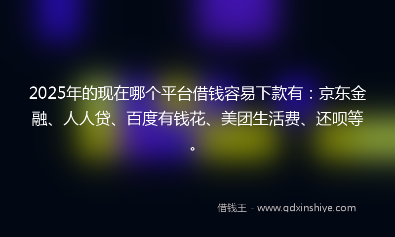 2025年的现在哪个平台借钱容易下款有：京东金融、人人贷、百度有钱花、美团生活费、还呗等。