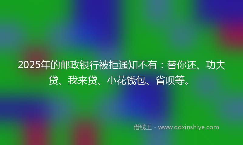 2025年的邮政银行被拒通知不有：替你还、功夫贷、我来贷、小花钱包、省呗等。