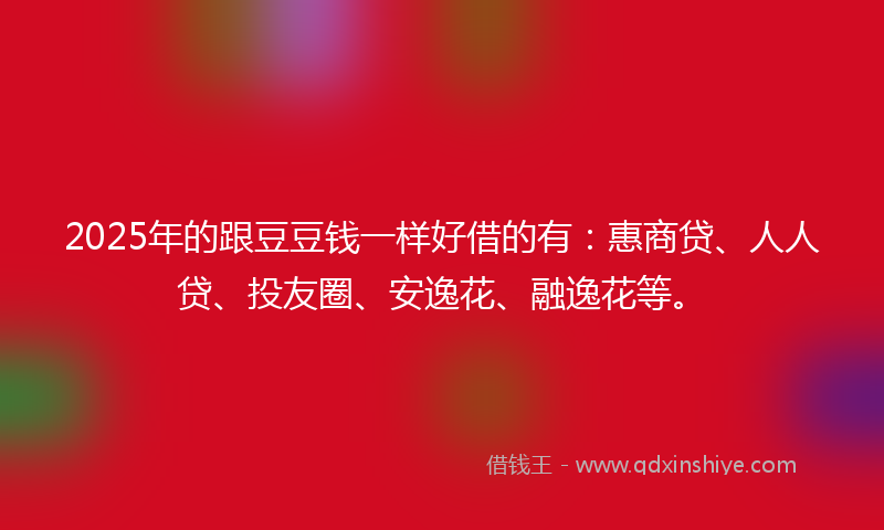 2025年的跟豆豆钱一样好借的有：惠商贷、人人贷、投友圈、安逸花、融逸花等。
