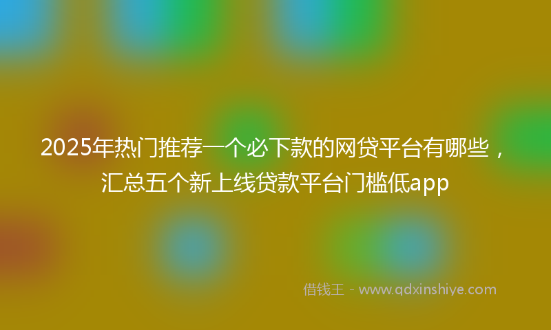 2025年热门推荐一个必下款的网贷平台有哪些，汇总五个新上线贷款平台门槛低app