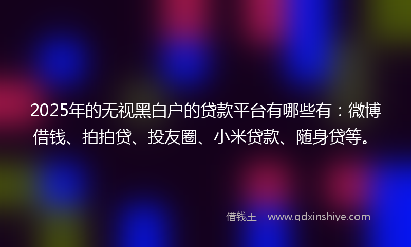 2025年的无视黑白户的贷款平台有哪些有：微博借钱、拍拍贷、投友圈、小米贷款、随身贷等。