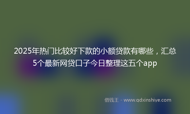 2025年热门比较好下款的小额贷款有哪些，汇总5个最新网贷口子今日整理这五个app
