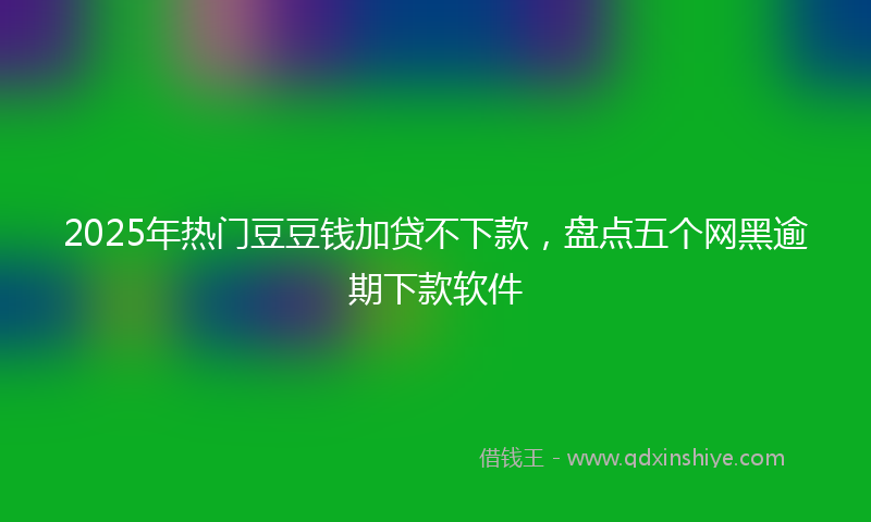 2025年热门豆豆钱加贷不下款，盘点五个网黑逾期下款软件