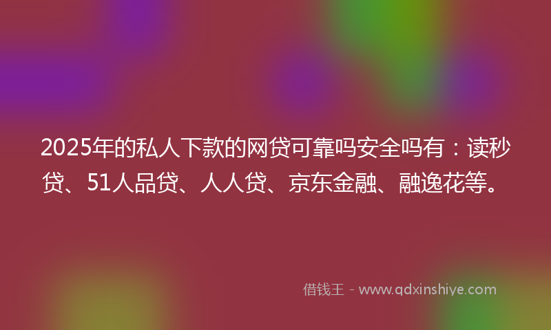 2025年的私人下款的网贷可靠吗安全吗有：读秒贷、51人品贷、人人贷、京东金融、融逸花等。