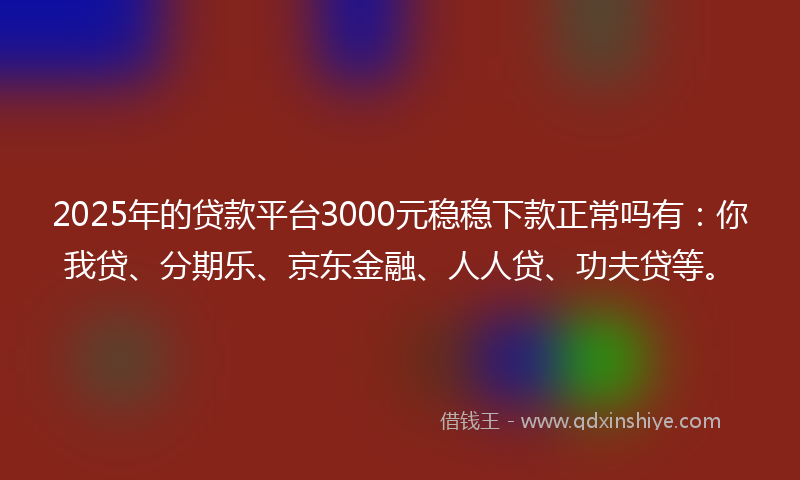 2025年的贷款平台3000元稳稳下款正常吗有：你我贷、分期乐、京东金融、人人贷、功夫贷等。