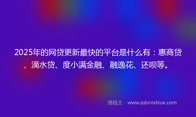 2025年的网贷更新最快的平台是什么有：惠商贷、滴水贷、度小满金融、融逸花、还呗等。