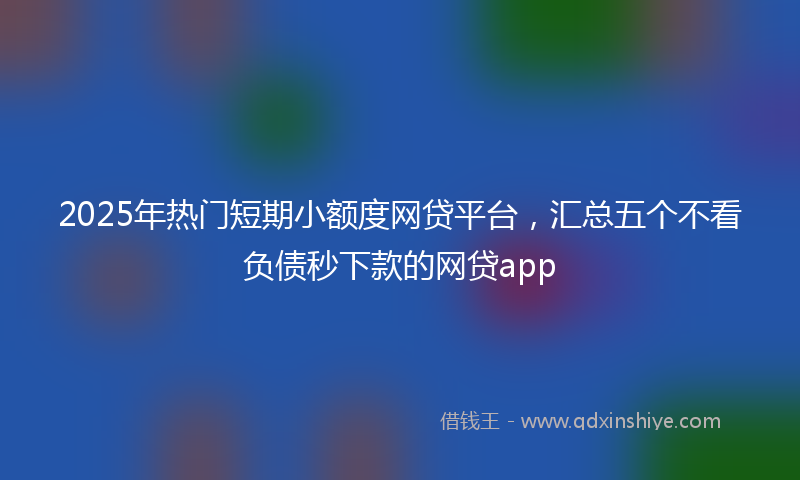 2025年热门短期小额度网贷平台，汇总五个不看负债秒下款的网贷app