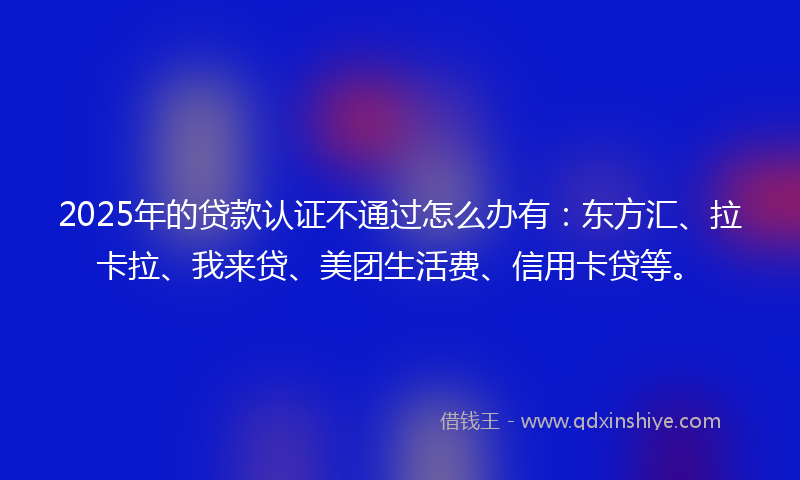 2025年的贷款认证不通过怎么办有：东方汇、拉卡拉、我来贷、美团生活费、信用卡贷等。