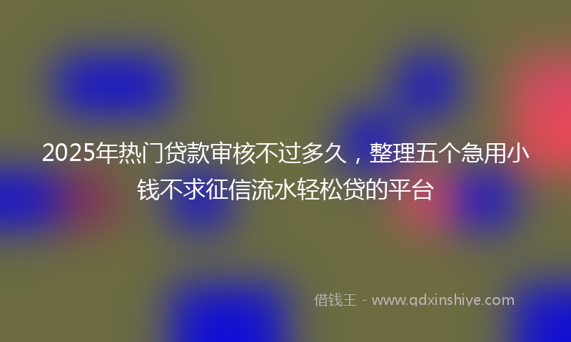 2025年热门贷款审核不过多久，整理五个急用小钱不求征信流水轻松贷的平台