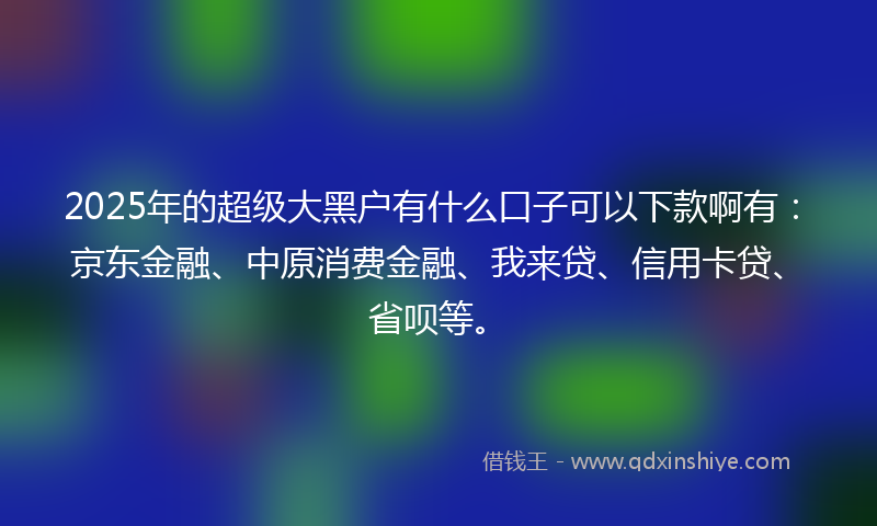 2025年的超级大黑户有什么口子可以下款啊有：京东金融、中原消费金融、我来贷、信用卡贷、省呗等。