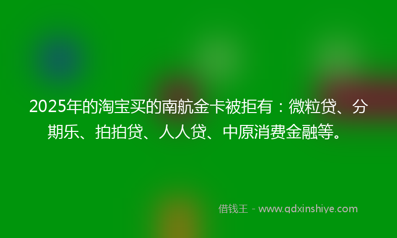 2025年的淘宝买的南航金卡被拒有：微粒贷、分期乐、拍拍贷、人人贷、中原消费金融等。