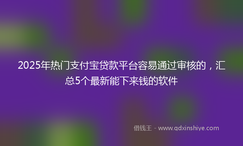 2025年热门支付宝贷款平台容易通过审核的，汇总5个最新能下来钱的软件