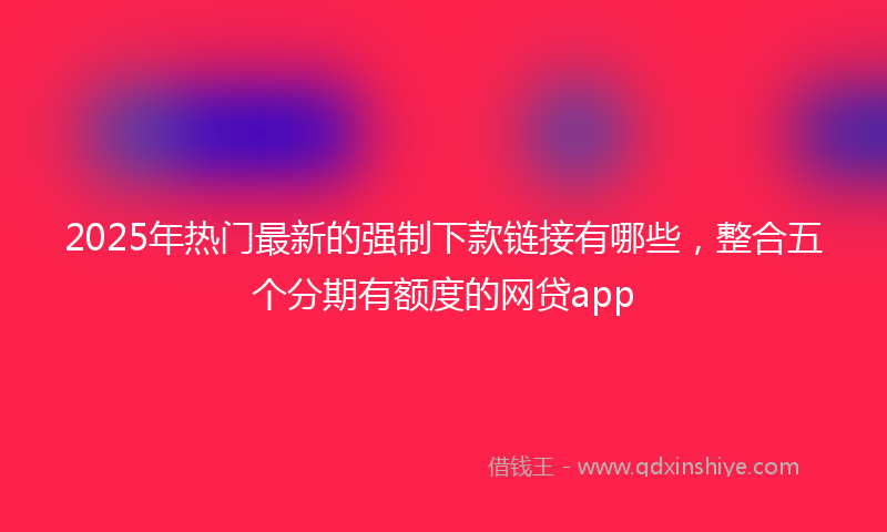 2025年热门最新的强制下款链接有哪些，整合五个分期有额度的网贷app